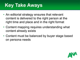 Key Take Aways
• An editorial strategy ensures that relevant
content is delivered to the right person at the
right time and place and in the right format
• Content mapping requires understanding what
content already exists
• Content must be balanced by buyer stage based
on persona needs
 