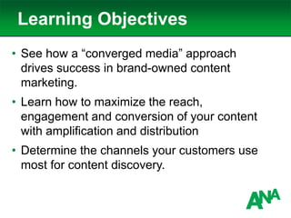Learning Objectives
• See how a “converged media” approach
drives success in brand-owned content
marketing.
• Learn how to maximize the reach,
engagement and conversion of your content
with amplification and distribution
• Determine the channels your customers use
most for content discovery.
 