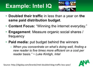 Example: Intel IQ
• Doubled their traffic in less than a year on the
same paid distribution budget.
• Content Focus: “Winning the internet everyday.”
• Engagement: Measure organic social shares /
frequency
• Paid media: put budget behind the winners
– When you concentrate on what’s doing well, finding a
new reader is five times more efficient on a cost per
reader basis.” ~ Luke Kintigh, Intel
Source: http://digiday.com/brands/intel-doubled-blog-traffic-less-year/
 