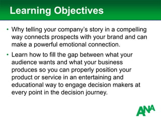 Learning Objectives
• Why telling your company’s story in a compelling
way connects prospects with your brand and can
make a powerful emotional connection.
• Learn how to fill the gap between what your
audience wants and what your business
produces so you can properly position your
product or service in an entertaining and
educational way to engage decision makers at
every point in the decision journey.
 