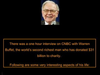 There was a one hour interview on CNBC with Warren Buffet, the world’s second richest man who has donated $31 billion to charity.  Following are some very interesting aspects of his life: 