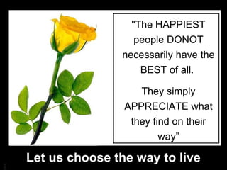 "The HAPPIEST people DONOT necessarily have the BEST of all.  They simply APPRECIATE what they find on their way” Let us choose the way to live 