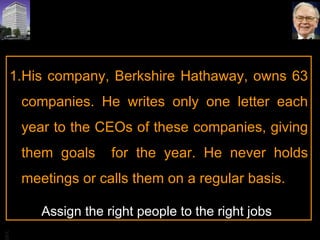 His company, Berkshire Hathaway, owns 63 companies. He writes only one letter each year to the CEOs of these companies, giving them goals  for the year. He never holds meetings or calls them on a regular basis.  Assign the right people to the right jobs 