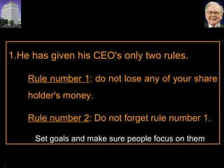He has given his CEO's only two rules.  Rule number 1 : do not lose any of your share holder's money.  Rule number 2 : Do not forget rule number 1.    Set goals and make sure people focus on them 