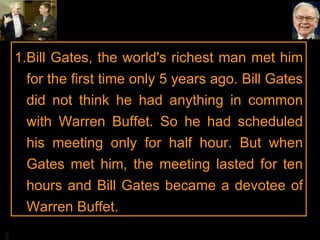 Bill Gates, the world's richest man met him for the first time only 5 years ago. Bill Gates did not think he had anything in common with Warren Buffet. So he had scheduled his meeting only for half hour. But when Gates met him, the meeting lasted for ten hours and Bill Gates became a devotee of Warren Buffet. 