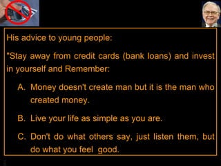 His advice to young people:  "Stay away from credit cards (bank loans) and invest in yourself and Remember: Money doesn't create man but it is the man who created money.  Live your life as simple as you are.  Don't do what others say, just listen them, but do what you feel  good.  