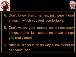 Don't follow brand names; just wear those things in which you feel  comfortable.  Don't waste your money on unnecessary things; rather just spend on those things you really need.  After all, it's your life so why allow others to rule your  life?"  