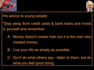 His advice to young people:  "Stay away from credit cards & bank loans and invest in yourself and remember: Money doesn't create man but it is the man who created money.  Live your life as simply as possible.  Don't do what others say - listen to them, but do what you feel good doing.  