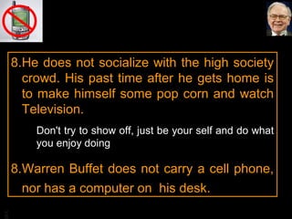 8.He does not socialize with the high society
crowd. His past time after he gets home is
to make himself some pop corn and watch
Television.
Don't try to show off, just be your self and do what
you enjoy doing

BA

8.Warren Buffet does not carry a cell phone,
nor has a computer on his desk.

 