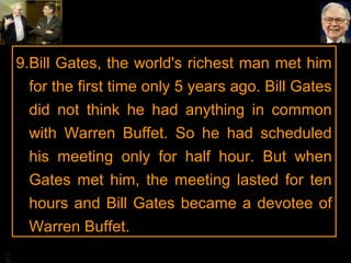 BA

9.Bill Gates, the world's richest man met him
for the first time only 5 years ago. Bill Gates
did not think he had anything in common
with Warren Buffet. So he had scheduled
his meeting only for half hour. But when
Gates met him, the meeting lasted for ten
hours and Bill Gates became a devotee of
Warren Buffet.

 