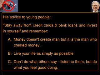 His advice to young people:
"Stay away from credit cards & bank loans and invest
in yourself and remember:
A. Money doesn't create man but it is the man who
created money.
B. Live your life as simply as possible.

BA

C. Don't do what others say - listen to them, but do
what you feel good doing.

 