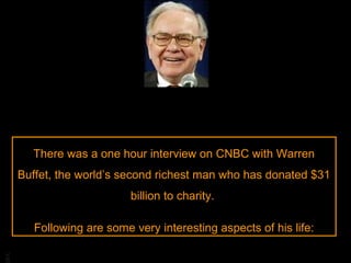 There was a one hour interview on CNBC with Warren
Buffet, the world’s second richest man who has donated $31
billion to charity.

BA

Following are some very interesting aspects of his life:

 
