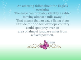 An amazing tidbit about the Eagle's
                 eyesight:
The eagle can probably identify a rabbit
       moving almost a mile away.
 That means that an eagle flying at an
 altitude of 1000 feet over ope country
         could spot prey over an
   area of almost 3 square miles from
             a fixed position.

                      Xiann
 