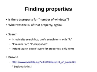 Finding properties
● Is there a property for “number of windows”?
● What was the ID of that property, again?
● Search
– In main site search box, prefix search term with “P:”
– “P:number of”, “P:occupation”
– Instant search doesn't work for properties, only items
● Browse
– https://www.wikidata.org/wiki/Wikidata:List_of_properties
^ bookmark this!
 