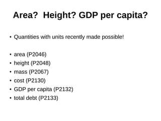 Area? Height? GDP per capita?
● Quantities with units recently made possible!
● area (P2046)
● height (P2048)
● mass (P2067)
● cost (P2130)
● GDP per capita (P2132)
● total debt (P2133)
 