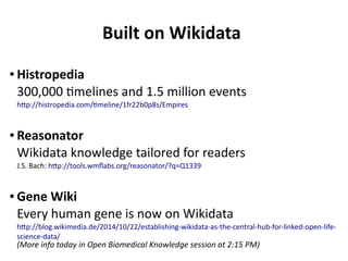 Built on Wikidata
● Histropedia
300,000 timelines and 1.5 million events
http://histropedia.com/timeline/1fr22b0p8s/Empires
● Reasonator
Wikidata knowledge tailored for readers
J.S. Bach: http://tools.wmflabs.org/reasonator/?q=Q1339
● Gene Wiki
Every human gene is now on Wikidata
http://blog.wikimedia.de/2014/10/22/establishing-wikidata-as-the-central-hub-for-linked-open-life-
science-data/
(More info today in Open Biomedical Knowledge session at 2:15 PM)
 