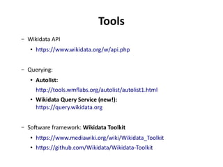 Tools
– Wikidata API
● https://www.wikidata.org/w/api.php
– Querying:
● Autolist:
http://tools.wmflabs.org/autolist/autolist1.html
● Wikidata Query Service (new!):
https://query.wikidata.org
– Software framework: Wikidata Toolkit
● https://www.mediawiki.org/wiki/Wikidata_Toolkit
● https://github.com/Wikidata/Wikidata-Toolkit
 