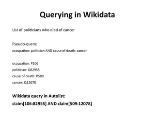 Querying in Wikidata
List of politicians who died of cancer
Pseudo-query:
occupation: politician AND cause of death: cancer
occupation: P106
politician: Q82955
cause of death: P509
cancer: Q12078
Wikidata query in Autolist:
claim[106:82955] AND claim[509:12078]
 