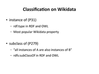 Classification on Wikidata
● instance of (P31)
– rdf:type in RDF and OWL
– Most popular Wikidata property
● subclass of (P279)
– “all instances of A are also instances of B”
– rdfs:subClassOf in RDF and OWL
 