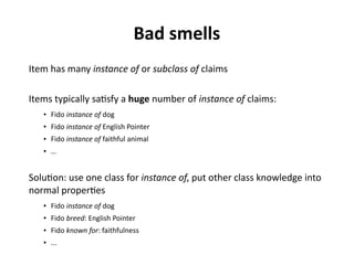 Bad smells
Item has many instance of or subclass of claims
Items typically satisfy a huge number of instance of claims:
● Fido instance of dog
● Fido instance of English Pointer
● Fido instance of faithful animal
● …
Solution: use one class for instance of, put other class knowledge into
normal properties
● Fido instance of dog
● Fido breed: English Pointer
● Fido known for: faithfulness
● ...
 