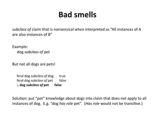 Bad smells
subclass of claim that is nonsensical when interpreted as “All instances of A
are also instances of B”
Example:
dog subclass of pet
But not all dogs are pets!
feral dog subclass of dog true
feral dog subclass of pet false
:. dog subclass of pet false
Solution: put “pet” knowledge about dogs into claim that does not apply to all
instances of dog. E.g. “dog has role pet”. (Has role would not be transitive.)
 