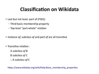 Classification on Wikidata
● Last but not least: part of (P361)
– Third basic membership property
– Top-level “part-whole” relation
● subclass of and part of are both transitive; instance of is not transitive
● Transitive relation:
A subclass of B
B subclass of C
:. A subclass of C
https://www.wikidata.org/wiki/Help:Basic_membership_properties
 