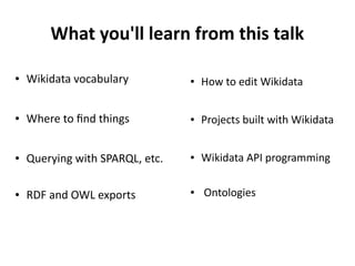 What you'll learn from this talk
● How to edit Wikidata
● Projects built with Wikidata
● Wikidata API programming
● Ontologies
● Wikidata vocabulary
● Where to find things
● Querying with SPARQL, etc.
● RDF and OWL exports
 