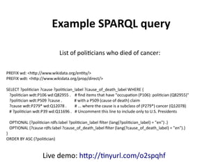 PREFIX wd: <http://www.wikidata.org/entity/>
PREFIX wdt: <http://www.wikidata.org/prop/direct/>
SELECT ?politician ?cause ?politician_label ?cause_of_death_label WHERE {
?politician wdt:P106 wd:Q82955 . # find items that have "occupation (P106): politician (Q82955)"
?politician wdt:P509 ?cause . # with a P509 (cause of death) claim
?cause wdt:P279* wd:Q12078 . # ... where the cause is a subclass of (P279*) cancer (Q12078)
# ?politician wdt:P39 wd:Q11696 . # Uncomment this line to include only U.S. Presidents
OPTIONAL {?politician rdfs:label ?politician_label filter (lang(?politician_label) = "en") .}
OPTIONAL {?cause rdfs:label ?cause_of_death_label filter (lang(?cause_of_death_label) = "en").}
}
ORDER BY ASC (?politician)
Example SPARQL query
List of politicians who died of cancer:
Live demo: http://tinyurl.com/nh7jc2p
 