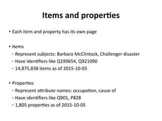 Items and properties
●
Each item and property has its own page
● Items
– Represent subjects: Barbara McClintock, Challenger disaster
– Have identifiers like Q199654, Q921090
– 14,875,838 items as of 2015-10-05
● Properties
– Represent attribute names: occupation, cause of
– Have identifiers like P106, P828
– 1,805 properties as of 2015-10-05
 