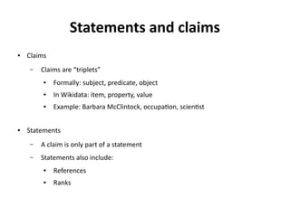 Statements and claims
● Claims
– Claims are “triplets”
● Formally: subject, predicate, object
● In Wikidata: item, property, value
● Example: Barbara McClintock, occupation, scientist
● Statements
– A claim is only part of a statement
– Statements also include:
● References
● Ranks
 