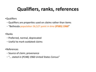 Qualifiers, ranks, references
● Qualifiers
– Qualifiers are properties used on claims rather than items
– “Bethesda population 56,527 point in time (P585) 1960”
● Ranks
– Preferred, normal, deprecated
– Useful to mark outdated claims
● References
– Source of claim; provenance
– “... stated in (P248) 1960 United States Census”
 