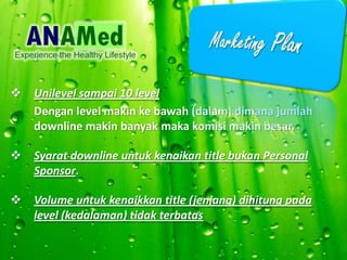 ? Unilevel sampai 10 level
Dengan level makin ke bawah (dalam) dimana jumlah
downline makin banyak maka komisi makin besar.
? Syarat downline untuk kenaikan title bukan Personal
Sponsor.
? Volume untuk kenaikkan title (jenjang) dihitung pada
level (kedalaman) tidak terbatas
 