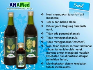 ? Noni merupakan tanaman asli
Indonesia,
? 100 % dari bahan alami,
? Dibuat juice langsung dari buah
noni,
? Tidak ada penambahan air,
? Tidak menggunakan gula,
? Tidak menggunakan essence,
? Noni telah dipakai secara traditional
ribuan tahun lalu oleh nenek
moyang untuk mengatasi masalah
kesehatan dan dibuktikan dengan
penelitian ilmiah,
? Meningkatkan sistem kekebalan
tubuh secara alami.
 