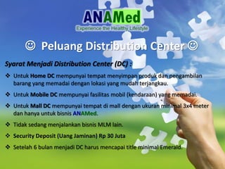 ? Peluang Distribution Center ?
Syarat Menjadi Distribution Center (DC) :
? Untuk Home DC mempunyai tempat menyimpan produk dan pengambilan
barang yang memadai dengan lokasi yang mudah terjangkau.
? Untuk Mobile DC mempunyai fasilitas mobil (kendaraan) yang memadai.
? Untuk Mall DC mempunyai tempat di mall dengan ukuran minimal 3x4 meter
dan hanya untuk bisnis ANAMed.
? Tidak sedang menjalankan bisnis MLM lain.
? Security Deposit (Uang Jaminan) Rp 30 Juta
? Setelah 6 bulan menjadi DC harus mencapai title minimal Emerald.
 