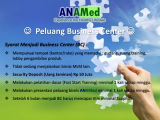 ? Peluang Business Center ?
Syarat Menjadi Business Center (BC) :
? Mempunyai tempat (kantor/ruko) yang memadai : gudang, ruang training,
lobby pengambilan produk.
? Tidak sedang menjalankan bisnis MLM lain.
? Security Deposit (Uang Jaminan) Rp 50 Juta
? Melakukan pelatihan dasar (Fast Start Training) minimal 1 kali setiap minggu.
? Melakukan presentasi peluang bisnis ANAMed minimal 1 kali setiap minggu.
? Setelah 6 bulan menjadi BC harus mencapai title minimal Sapphire.
 