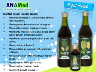 Manfaat minum jus noni adalah :
? Menambah energi & stamina untuk aktivitas
fisik setiap hari,
? Meningkatkan kesehatan dan kebugaran,
? Menguatkan sistem kekebalan tubuh,
? Membantu menetralkan radikal bebas dalam
tubuh dengan antioksidan alami,
? Membantu proses penyembuhan alami oleh
tubuh,
? Menormalkan kolesterol,
? Meningkatkan penyerapan zat-zat gizi dari
makanan,
? Kaya antioksidan untuk menangkal radikal
bebas,
? Menormalkan kadar gula darah,
? Menormalkan tekanan darah,
? dan masih banyak lainnya ...
 