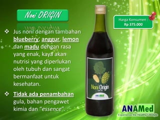 ? Jus noni dengan tambahan
blueberry, anggur, lemon
dan madu dengan rasa
yang enak, kaya akan
nutrisi yang diperlukan
oleh tubuh dan sangat
bermanfaat untuk
kesehatan.
? Tidak ada penambahan
gula, bahan pengawet
kimia dan essence.
Harga Konsumen :
Rp 375.000
 