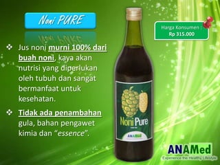 ? Jus noni murni 100% dari
buah noni, kaya akan
nutrisi yang diperlukan
oleh tubuh dan sangat
bermanfaat untuk
kesehatan.
? Tidak ada penambahan
gula, bahan pengawet
kimia dan essence.
Harga Konsumen :
Rp 315.000
 