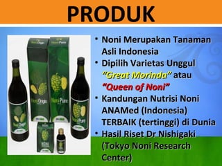 PRODUK
? Noni Merupakan TanamanNoni Merupakan Tanaman
Asli IndonesiaAsli Indonesia
? Dipilih Varietas UnggulDipilih Varietas Unggul
Great MorindaGreat Morinda atauatau
Queen of NoniQueen of Noni
? Kandungan Nutrisi NoniKandungan Nutrisi Noni
ANAMed (Indonesia)ANAMed (Indonesia)
TERBAIK (tertinggi) di DuniaTERBAIK (tertinggi) di Dunia
? Hasil Riset Dr NishigakiHasil Riset Dr Nishigaki
(Tokyo Noni Research(Tokyo Noni Research
Center)Center)
 