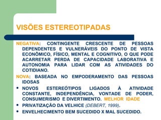 VISÕES ESTEREOTIPADAS

NEGATIVA: CONTINGENTE CRESCENTE DE PESSOAS
  DEPENDENTES E VULNERÁVEIS DO PONTO DE VISTA
  ECONÔMICO, FÍSICO, MENTAL E COGNITIVO, O QUE PODE
  ACARRETAR PERDA DE CAPACIDADE LABORATIVA E
  AUTONOMIA PARA LIDAR COM AS ATIVIDADES DO
  COTIDIANO.
NOVA: BASEADA NO EMPODERAMENTO DAS PESSOAS
  IDOSAS
 NOVOS    ESTEREÓTIPOS     LIGADOS    À   ATIVIDADE
  CONSTANTE, INDEPENDÊNCIA, VONTADE DE PODER,
  CONSUMERISMO E DIVERTIMENTO. MELHOR IDADE
 PRIVATIZAÇÃO DA VELHICE (DEBERT, 1999).
 ENVELHECIMENTO BEM SUCEDIDO X MAL SUCEDIDO.
 