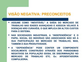 VISÃO NEGATIVA: PRECONCEITOS

   ASSUME COMO “INEVITÁVEL” A SAÍDA DO MERCADO DE
    TRABALHO NAS IDADES AVANÇADAS E ASSOCIA VELHICE À
    DOENÇAS NÃO CURAVÉIS, O QUE IMPLICA EM ALTOS CUSTOS
    PARA O SISTEMA.
   NAS SOCIEDADES INDUSTRIAIS, A “INDEPENDÊNCIA” E O
    PAPEL SOCIAL DO INDIVÍDUO SÃO ASSOCIADOS NÃO SÓ À
    SUA PARTICIPAÇÃO NO MERCADO DE TRABALHO, MAS,
    TAMBÉM À SUA PRODUTIVIDADE.
   A “DEPENDÊNCIA” PODE CONTER UM COMPONENTE
    SOCIALMENTE CONSTRUÍDO ATRAVÉS DOS PARADIGMAS
    NEGATIVOS DA POPULAÇÃO IDOSA, DE DISCRIMINAÇÃO NO
    MERCADO DE TRABALHO ETC. Ex: APOSENTADORIA
    COMPULSÓRIA.
 