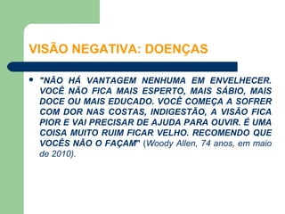 VISÃO NEGATIVA: DOENÇAS

   "NÃO HÁ VANTAGEM NENHUMA EM ENVELHECER.
    VOCÊ NÃO FICA MAIS ESPERTO, MAIS SÁBIO, MAIS
    DOCE OU MAIS EDUCADO. VOCÊ COMEÇA A SOFRER
    COM DOR NAS COSTAS, INDIGESTÃO, A VISÃO FICA
    PIOR E VAI PRECISAR DE AJUDA PARA OUVIR. É UMA
    COISA MUITO RUIM FICAR VELHO. RECOMENDO QUE
    VOCÊS NÃO O FAÇAM" (Woody Allen, 74 anos, em maio
    de 2010).
 