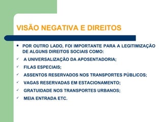 VISÃO NEGATIVA E DIREITOS

   POR OUTRO LADO, FOI IMPORTANTE PARA A LEGITIMIZAÇÃO
    DE ALGUNS DIREITOS SOCIAIS COMO:
   A UNIVERSALIZAÇÃO DA APOSENTADORIA;
   FILAS ESPECIAIS;
   ASSENTOS RESERVADOS NOS TRANSPORTES PÚBLICOS;
   VAGAS RESERVADAS EM ESTACIONAMENTO;
   GRATUIDADE NOS TRANSPORTES URBANOS;
   MEIA ENTRADA ETC.
 