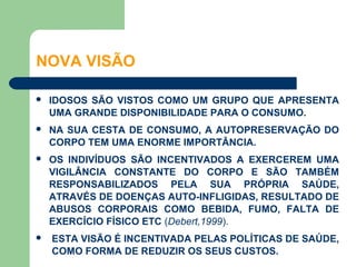 NOVA VISÃO

   IDOSOS SÃO VISTOS COMO UM GRUPO QUE APRESENTA
    UMA GRANDE DISPONIBILIDADE PARA O CONSUMO.
   NA SUA CESTA DE CONSUMO, A AUTOPRESERVAÇÃO DO
    CORPO TEM UMA ENORME IMPORTÂNCIA.
   OS INDIVÍDUOS SÃO INCENTIVADOS A EXERCEREM UMA
    VIGILÂNCIA CONSTANTE DO CORPO E SÃO TAMBÉM
    RESPONSABILIZADOS PELA SUA PRÓPRIA SAÚDE,
    ATRAVÉS DE DOENÇAS AUTO-INFLIGIDAS, RESULTADO DE
    ABUSOS CORPORAIS COMO BEBIDA, FUMO, FALTA DE
    EXERCÍCIO FÍSICO ETC (Debert,1999).
   ESTA VISÃO É INCENTIVADA PELAS POLÍTICAS DE SAÚDE,
    COMO FORMA DE REDUZIR OS SEUS CUSTOS.
 