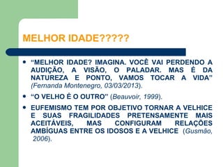 MELHOR IDADE?????

   “MELHOR IDADE? IMAGINA. VOCÊ VAI PERDENDO A
    AUDIÇÃO, A VISÃO, O PALADAR. MAS É DA
    NATUREZA E PONTO, VAMOS TOCAR A VIDA”
    (Fernanda Montenegro, 03/03/2013).
   “O VELHO É O OUTRO” (Beauvoir, 1999).
   EUFEMISMO TEM POR OBJETIVO TORNAR A VELHICE
    E SUAS FRAGILIDADES PRETENSAMENTE MAIS
    ACEITÁVEIS,  MAS    CONFIGURAM     RELAÇÕES
    AMBÍGUAS ENTRE OS IDOSOS E A VELHICE (Gusmão,
    2006).
 