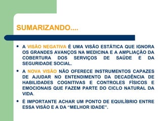 SUMARIZANDO....

   A VISÃO NEGATIVA É UMA VISÃO ESTÁTICA QUE IGNORA
    OS GRANDES AVANÇOS NA MEDICINA E A AMPLIAÇÃO DA
    COBERTURA DOS SERVIÇOS DE SAÚDE E DA
    SEGURIDADE SOCIAL.
   A NOVA VISÃO NÃO OFERECE INSTRUMENTOS CAPAZES
    DE AJUDAR NO ENTENDIMENTO DA DECADÊNCIA DE
    HABILIDADES COGNITIVAS E CONTROLES FÍSICOS E
    EMOCIONAIS QUE FAZEM PARTE DO CICLO NATURAL DA
    VIDA.
   É IMPORTANTE ACHAR UM PONTO DE EQUILÍBRIO ENTRE
    ESSA VISÃO E A DA “MELHOR IDADE”.
 