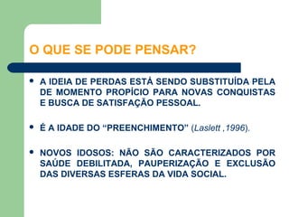 O QUE SE PODE PENSAR?

   A IDEIA DE PERDAS ESTÁ SENDO SUBSTITUÍDA PELA
    DE MOMENTO PROPÍCIO PARA NOVAS CONQUISTAS
    E BUSCA DE SATISFAÇÃO PESSOAL.

   É A IDADE DO “PREENCHIMENTO” (Laslett ,1996).

   NOVOS IDOSOS: NÃO SÃO CARACTERIZADOS POR
    SAÚDE DEBILITADA, PAUPERIZAÇÃO E EXCLUSÃO
    DAS DIVERSAS ESFERAS DA VIDA SOCIAL.
 
