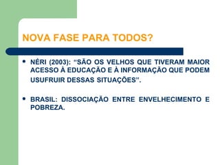 NOVA FASE PARA TODOS?

   NÉRI (2003): “SÃO OS VELHOS QUE TIVERAM MAIOR
    ACESSO À EDUCAÇÃO E À INFORMAÇÃO QUE PODEM
    USUFRUIR DESSAS SITUAÇÕES”.

   BRASIL: DISSOCIAÇÃO ENTRE ENVELHECIMENTO E
    POBREZA.
 