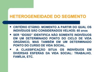 HETEROGENEIDADE DO SEGMENTO

   CRITÉRIO ETÁRIO: MOMENTO A PARTIR DO QUAL OS
    INDIVÍDUOS SÃO CONSIDERADOS VELHOS: 60 anos
   SER “IDOSO” IDENTIFICA NÃO SOMENTE INDIVÍDUOS
    EM UM DETERMINADO PONTO DO CICLO DE VIDA
    ORGÂNICO, MAS TAMBÉM EM UM DETERMINADO
    PONTO DO CURSO DE VIDA SOCIAL.
     A CLASSIFICAÇÃO SITUA OS INDIVÍDUOS EM
    DIVERSAS ESFERAS DA VIDA SOCIAL: TRABALHO,
    FAMÍLIA, ETC.
 
