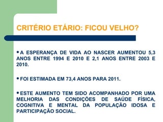 CRITÉRIO ETÁRIO: FICOU VELHO?


A  ESPERANÇA DE VIDA AO NASCER AUMENTOU 5,3
ANOS ENTRE 1994 E 2010 E 2,1 ANOS ENTRE 2003 E
2010.

FOI   ESTIMADA EM 73,4 ANOS PARA 2011.

ESTE AUMENTO TEM SIDO ACOMPANHADO POR UMA
MELHORIA DAS CONDIÇÕES DE SAÚDE FÍSICA,
COGNITIVA E MENTAL DA POPULAÇÃO IDOSA E
PARTICIPAÇÃO SOCIAL.
 